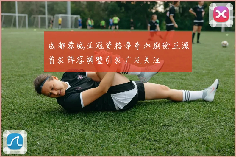 成都蓉城亚冠资格争夺加剧徐正源首发阵容调整引发广泛关注