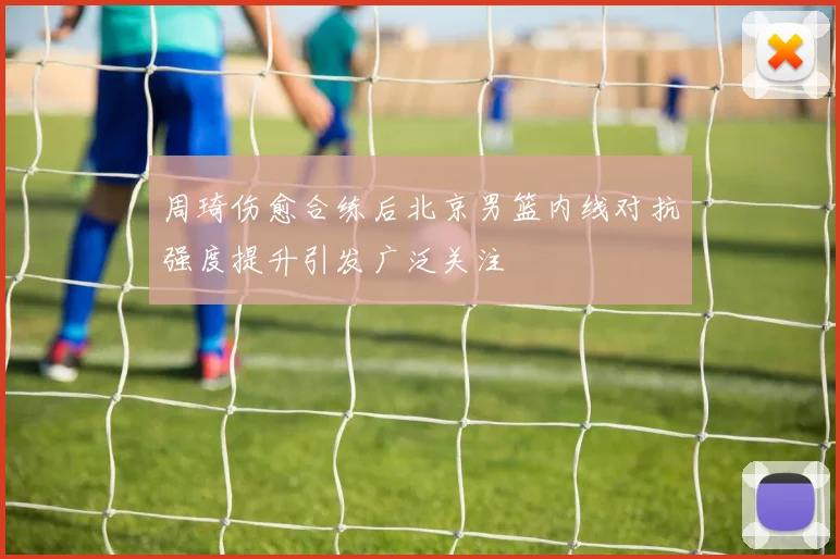 周琦伤愈合练后北京男篮内线对抗强度提升引发广泛关注