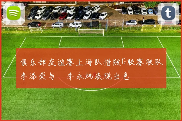俱乐部友谊赛上海队惜败G联赛联队李添荣与偰李永炜表现出色