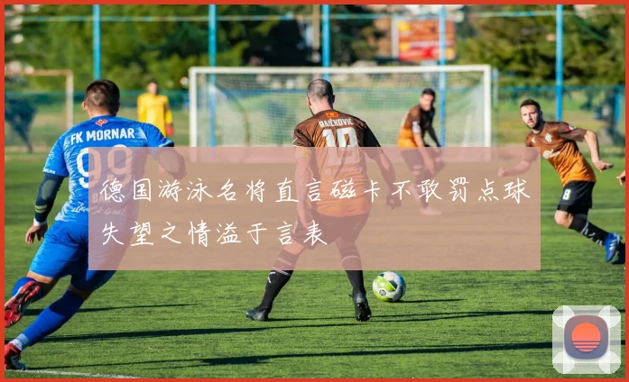 德国游泳名将直言磁卡不敢罚点球失望之情溢于言表
