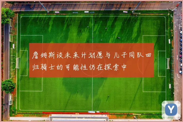 詹姆斯谈未来计划愿与儿子同队回归骑士的可能性仍在探索中