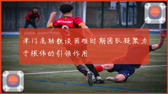 津门虎助教谈困难时期团队凝聚力于根伟的引领作用