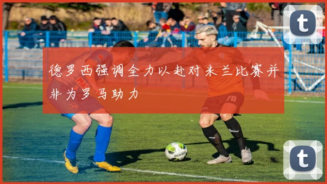 德罗西强调全力以赴对米兰比赛并非为罗马助力