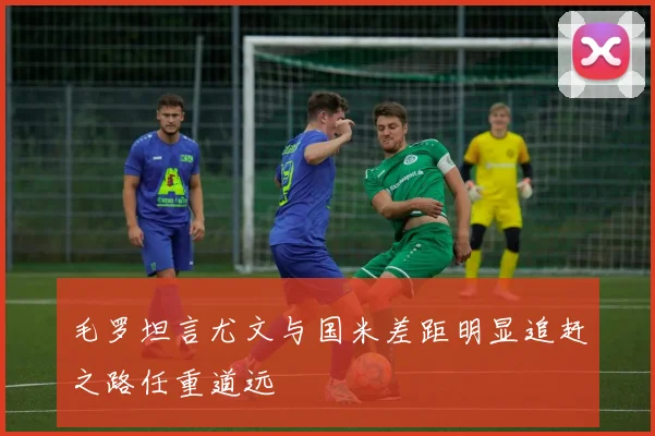 毛罗坦言尤文与国米差距明显追赶之路任重道远