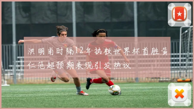 洪明甫时隔12年执教世界杯首胜黄仁范超预期表现引发热议