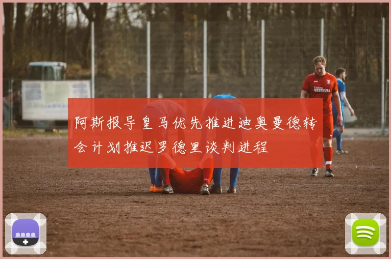 阿斯报导皇马优先推进迪奥曼德转会计划推迟罗德里谈判进程