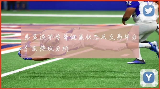 弗莱谈字母哥健康状态及交易评分引发热议分析