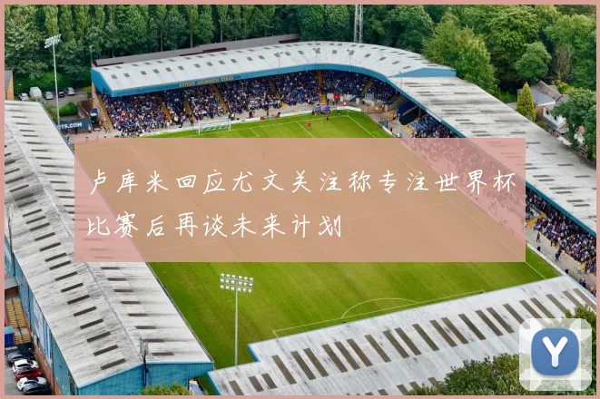 卢库米回应尤文关注称专注世界杯比赛后再谈未来计划