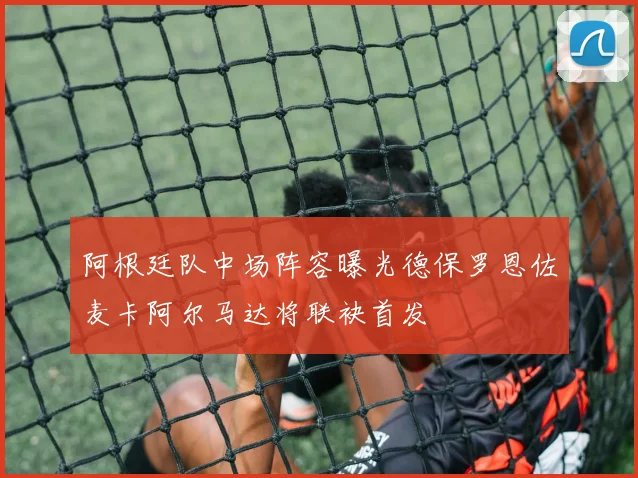 阿根廷队中场阵容曝光德保罗恩佐麦卡阿尔马达将联袂首发