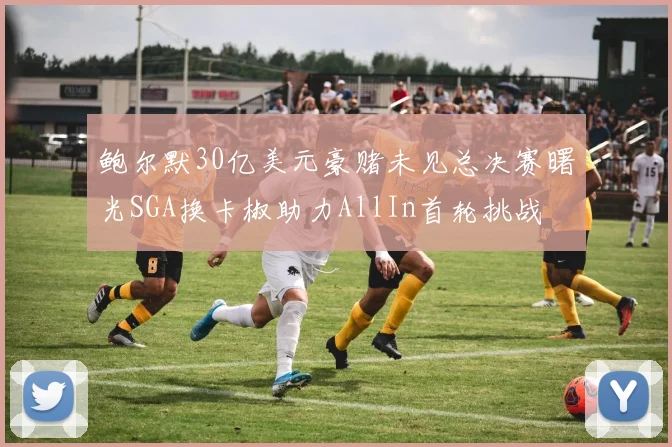 鲍尔默30亿美元豪赌未见总决赛曙光SGA换卡椒助力AllIn首轮挑战
