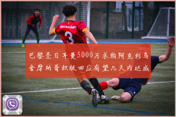 巴黎圣日耳曼5000万求购阿克利乌舍摩纳哥积极回应有望几天内达成协议