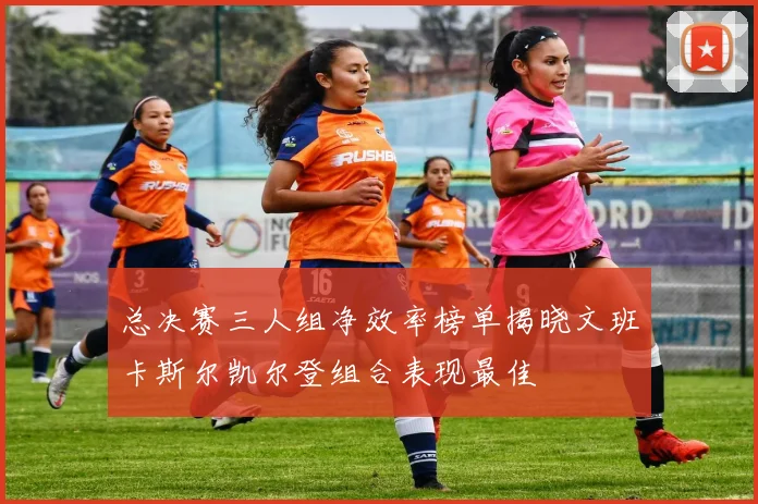 总决赛三人组净效率榜单揭晓文班卡斯尔凯尔登组合表现最佳