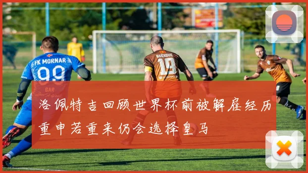 洛佩特吉回顾世界杯前被解雇经历重申若重来仍会选择皇马