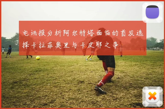 电讯报分析阿尔特塔面临的首发选择卡拉菲奥里与卡皮耶之争