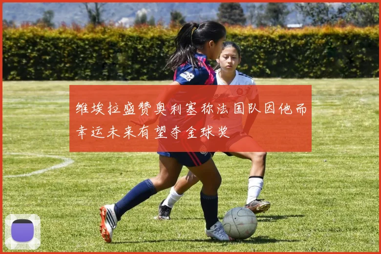 维埃拉盛赞奥利塞称法国队因他而幸运未来有望夺金球奖