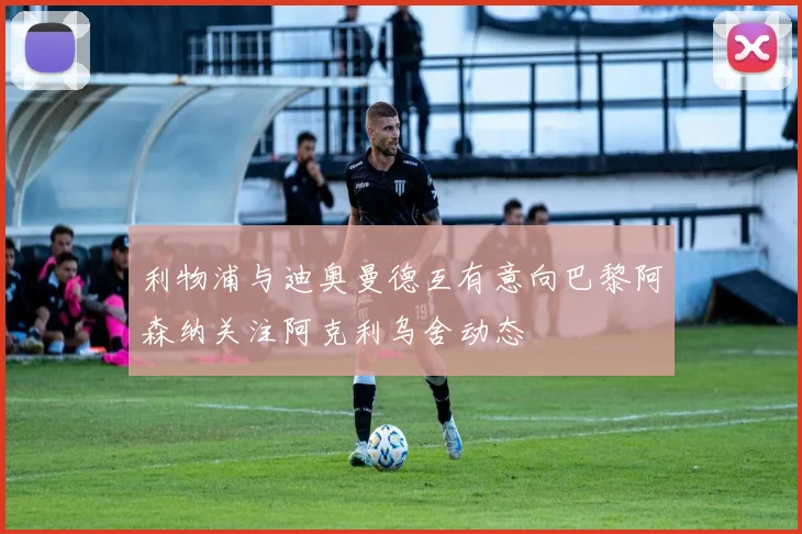 利物浦与迪奥曼德互有意向巴黎阿森纳关注阿克利乌舍动态