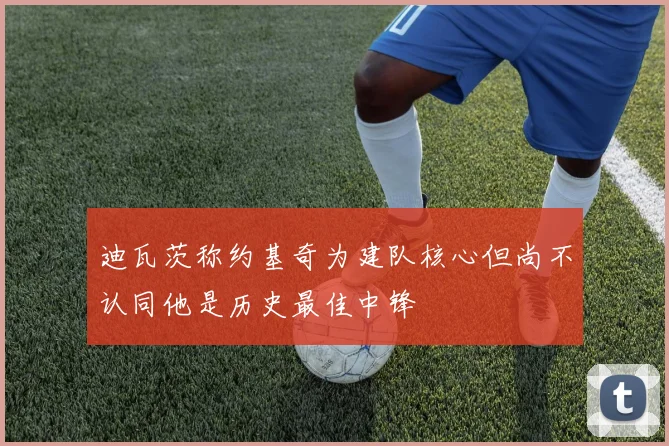 迪瓦茨称约基奇为建队核心但尚不认同他是历史最佳中锋