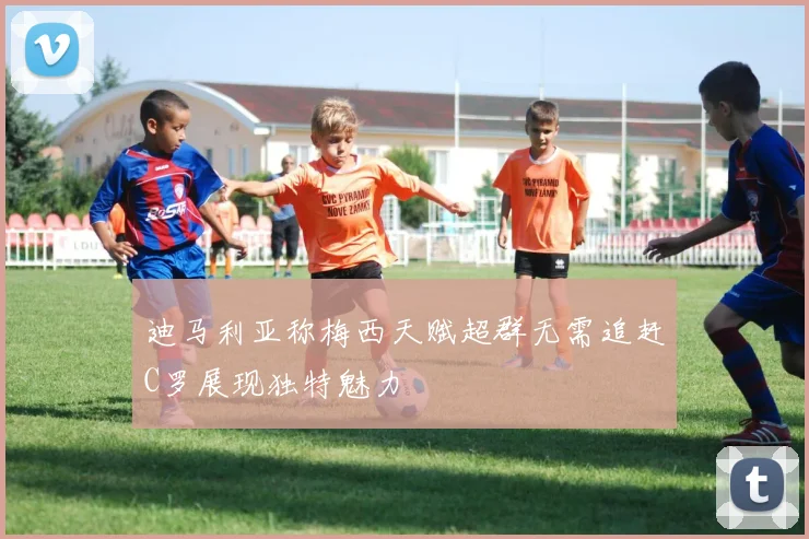 迪马利亚称梅西天赋超群无需追赶C罗展现独特魅力