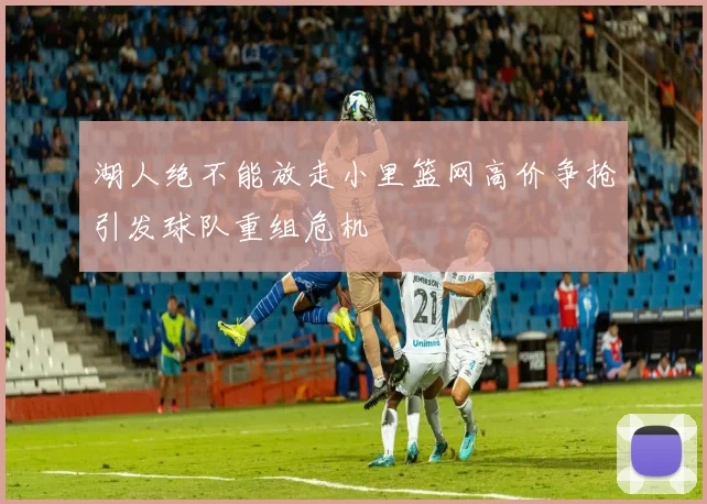 湖人绝不能放走小里篮网高价争抢引发球队重组危机