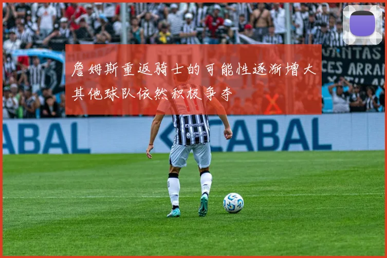 詹姆斯重返骑士的可能性逐渐增大其他球队依然积极争夺